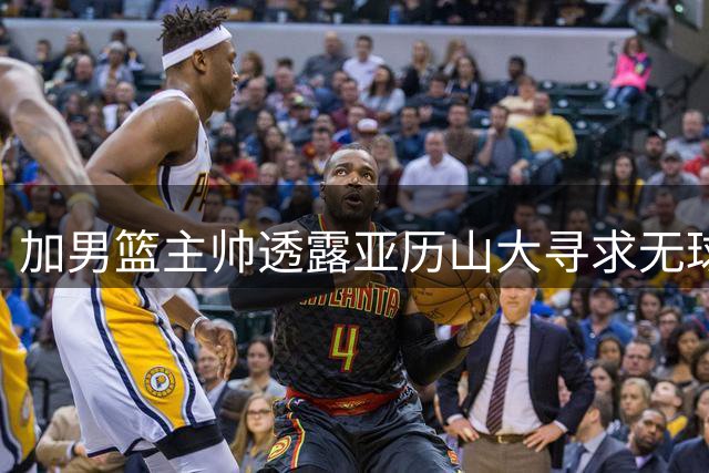加男篮主帅透露亚历山大寻求无球战术转变