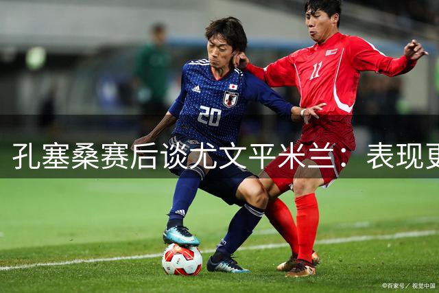 孔塞桑赛后谈尤文平米兰：表现更胜对手 两次中柱欠运气