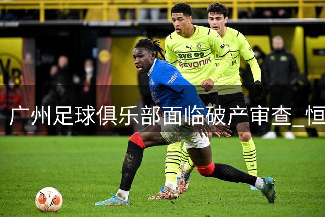 广州足球俱乐部面临破产审查 恒大系债务危机波及旗下体育产业