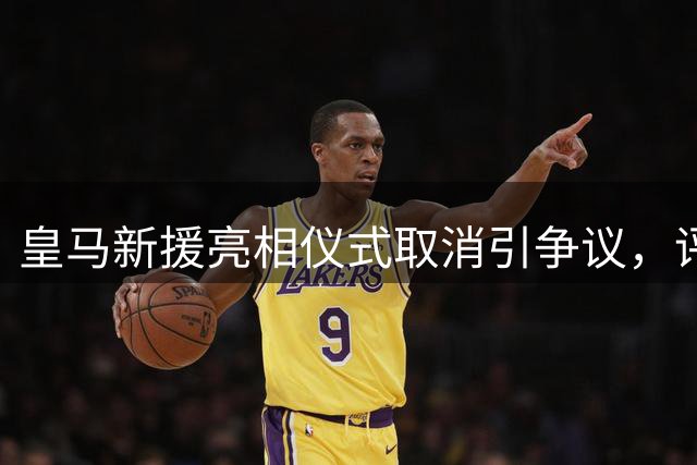 皇马新援亮相仪式取消引争议，评论家痛批有损豪门传统