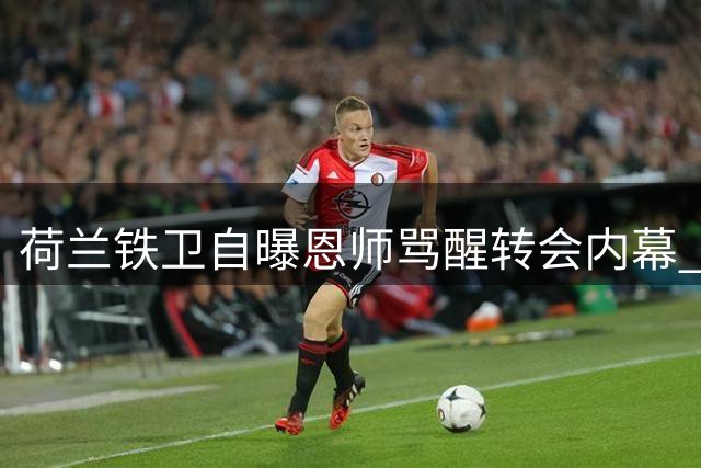 荷兰铁卫自曝恩师"骂醒"转会内幕 热刺新援揭秘德泽尔比暴脾气趣事