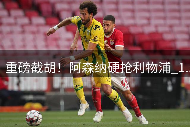 重磅截胡！阿森纳硬抢利物浦 1.5 亿目标！世界级飞翼心向枪手
