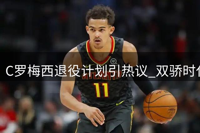 C罗梅西退役计划引热议 双骄时代终将落幕